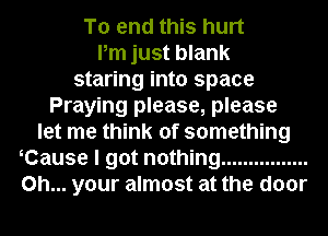 To end this hurt
Pm just blank
staring into space
Praying please, please
let me think of something
Cause I got nothing ................
on... your almost at the door