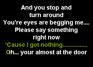 And you stop and
turn around
You,re eyes are begging me....
Please say something
right now
Cause I got nothing ................
on... your almost at the door