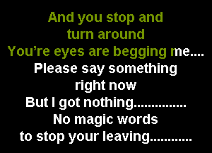 And you stop and
turn around

You,re eyes are begging me....
Please say something

right now
But I got nothing ...............
No magic words
to stop your leaving ............
