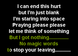 I can end this hurt
but Pm just blank
Pm staring into space
Praying please please
let me think of something
But I got nothing ...............
No magic words
to stop your leaving ............