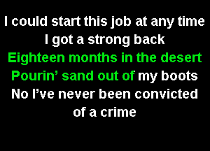 I could start this job at any time
I got a strong back
Eighteen months in the desert
Pourin, sand out of my boots
No We never been convicted
of a crime