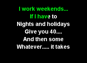 I work weekends...
Ifl have to
Nights and holidays

Give you 40....
And then some
Whatever ..... it takes