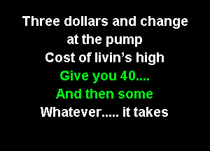 Three dollars and change
at the pump
Cost of IiviWs high

Give you 40....
And then some
Whatever ..... it takes