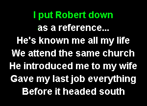 I put Robert down
as a reference...

He's known me all my life
We attend the same church
He introduced me to my wife
Gave my lastjob everything

Before it headed south