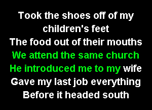 Took the shoes off of my
children's feet
The food out of their mouths
We attend the same church
He introduced me to my wife
Gave my lastjob everything
Before it headed south