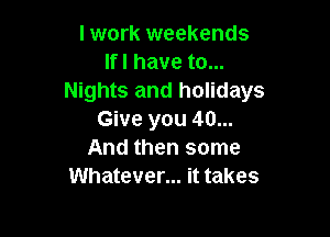 I work weekends
lfl have to...
Nights and holidays

Give you 40...
And then some
Whatever... it takes