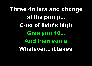 Three dollars and change
at the pump...
Cost of IiviWs high

Give you 40...
And then some
Whatever... it takes