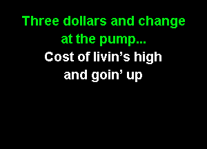 Three dollars and change
at the pump...
Cost of livims high

and goiw up