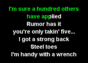 I'm sure a hundred others
have applied
Rumor has it

you're only takin' five...
I got a strong back
Steel toes
I'm handy with a wrench