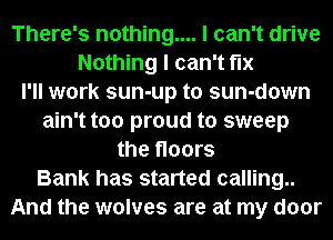 There's nothing.... I can't drive
Nothing I can't fix
I'll work sun-up t0 sun-down
ain't too proud to sweep
the floors
Bank has started calling..
And the wolves are at my door