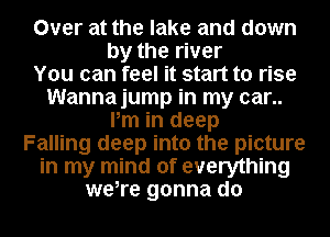 Over at the lake and down
by the river

You can feel it start to rise

Wannajump in my car..
Pm in deep
Falling deep into the picture
in my mind of everything
were gonna do