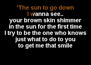 'The sun to go down
I wanna see..
your brown skin shimmer
in the sun for the first time
I try to be the one who knows
just what to do to you
to get me that smile