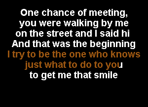 One chance of meeting,
you were walking by me
on the street and I said hi
And that was the beginning
I try to be the one who knows
just what to do to you
to get me that smile