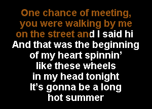 One chance of meeting,
you were walking by me
on the street and I said hi
And that was the beginning
of my heart spinnin,
like these wheels
in my head tonight
Ites gonna be a long
hot summer