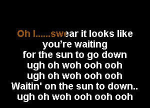 Oh I ...... swear it looks like
you,re waiting
for the sun to go down
ugh oh woh 00h 00h
ugh oh woh 00h 00h
Waitin' on the sun to down..
ugh oh woh 00h 00h 00h