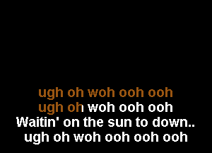 ugh oh woh ooh ooh
ugh oh woh ooh ooh
Waitin' on the sun to down..
ugh oh woh ooh ooh ooh