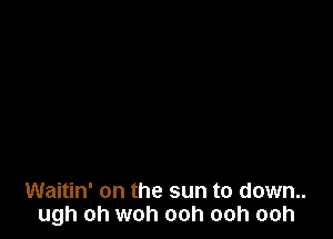 Waitin' on the sun to down..
ugh oh woh ooh ooh ooh