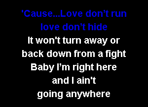 'Cause...Love don,t run
love don,t hide
It won't turn away or
back down from a tight
Baby Pm right here
and I ain't
going anywhere