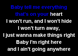 Baby tell me everything
thafs on your heart
I wth run, and I wth hide
I wth turn away,
ljust wanna make things right
Baby Pm right here
and I ain't going anywhere