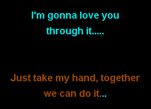 I'm gonna love you
through it .....

Just take my hand, together
we can do it...