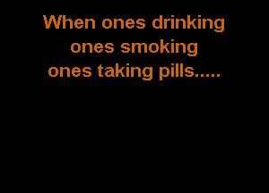 When ones drinking
ones smoking
ones taking pills .....