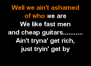 Well we ain't ashamed
of who we are
We like fast men
and cheap guitars ...........
Ain't tryna' get rich,
just tryin' get by
