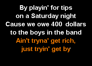 By playin' for tips
on a Saturday night
Cause we owe 400 dollars
to the boys in the band
Ain't tryna' get rich,
just tryin' get by