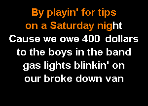 By playin' for tips
on a Saturday night
Cause we owe 400 dollars
to the boys in the band
gas lights blinkin' on
our broke down van