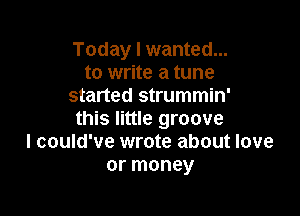 Today I wanted...
to write a tune
started strummin'

this little groove
I could've wrote about love
or money