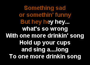 Something sad

or somethin' funny

But hey hey hey...
what's so wrong

With one more drinkin' song
Hold up your cups
and sing a....long
To one more drinkin song