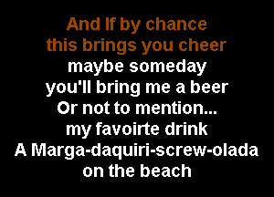 And If by chance
this brings you cheer
maybe someday
you'll bring me a beer
Or not to mention...
my favoirte drink
A Marga-daquiri-screw-olada

on the beach I