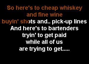 So here's to cheap whiskey
and fine wine
buyin' shots and.. pick-up lines
And here's to bartenders
tryin' to get paid
while all of us
are trying to get .....