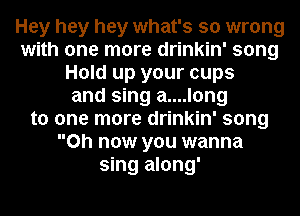 Hey hey hey what's so wrong
with one more drinkin' song
Hold up your cups
and sing a....long
to one more drinkin' song
0h now you wanna
sing along'