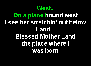 West.
On a plane bound west
I see her stretchin' out below
Land...

Blessed Mother Land
the place where I
was born