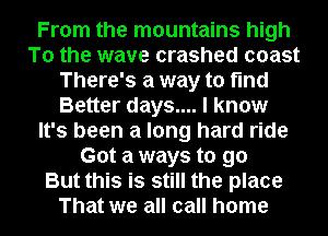 From the mountains high
To the wave crashed coast
There's a way to find
Better days.... I know
It's been a long hard ride
Got a ways to go
But this is still the place
That we all call home