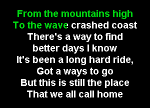 From the mountains high
To the wave crashed coast
There's a way to find
better days I know
It's been a long hard ride,
Got a ways to go
But this is still the place
That we all call home