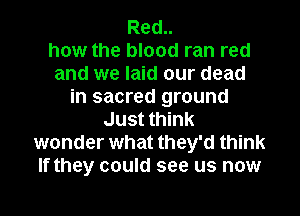 Red..
how the blood ran red
and we laid our dead
in sacred ground
Just think
wonder what they'd think
If they could see us now