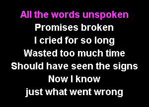 All the words unspoken
Promises broken
I cried for so long
Wasted too much time
Should have seen the signs
Now I know
just what went wrong