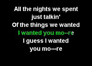 All the nights we spent
just talkin'
0f the things we wanted

I wanted you mo--re
I guess I wanted
you mo---re