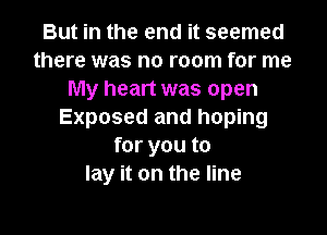 But in the end it seemed
there was no room for me
My heart was open

Exposed and hoping
for you to
lay it on the line