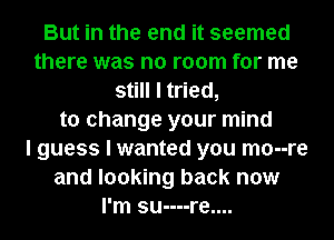 But in the end it seemed
there was no room for me
still I tried,
to change your mind
I guess I wanted you mo--re
and looking back now
I'm su----re....