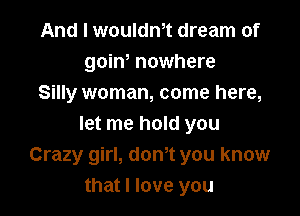 And I wouldm dream of
goino nowhere
Silly woman, come here,

let me hold you
Crazy girl, donyt you know
that I love you