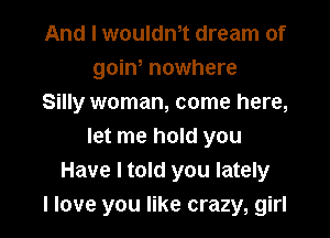And I wouldnot dream of
goino nowhere
Silly woman, come here,

let me hold you
Have I told you lately
I love you like crazy, girl