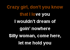 Crazy girl, don,t you know
that I love you
I wouldm dream of

goiw nowhere
Silly woman, come here,
let me hold you