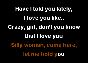 Have I told you lately,
I love you like..
Crazy, girl, donot you know

that I love you
Silly woman, come here,
let me hold you