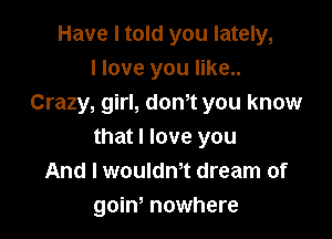 Have I told you lately,
I love you like..
Crazy, girl, donot you know

that I love you
And I wouldnot dream of
goino nowhere