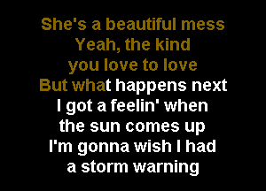 She's a beautiful mess
Yeah, the kind
you love to love
But what happens next
I got a feelin' when
the sun comes up
I'm gonna wish I had

a storm warning I