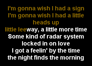 I'm gonna wish I had a sign
I'm gonna wish I had a little
heads up
little leeway, a little more time
Some kind of radar system
locked in on love
I got a feelin' by the time
the night finds the morning