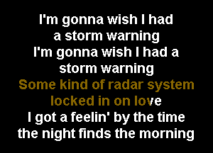 I'm gonna wish I had
a storm warning
I'm gonna wish I had a
storm warning
Some kind of radar system
locked in on love
I got a feelin' by the time
the night finds the morning