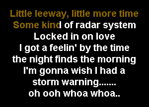 Little leeway, little more time
Some kind of radar system
Locked in on love
I got a feelin' by the time
the night finds the morning
I'm gonna wish I had a
storm warning .......
oh 00h whoa whoa..